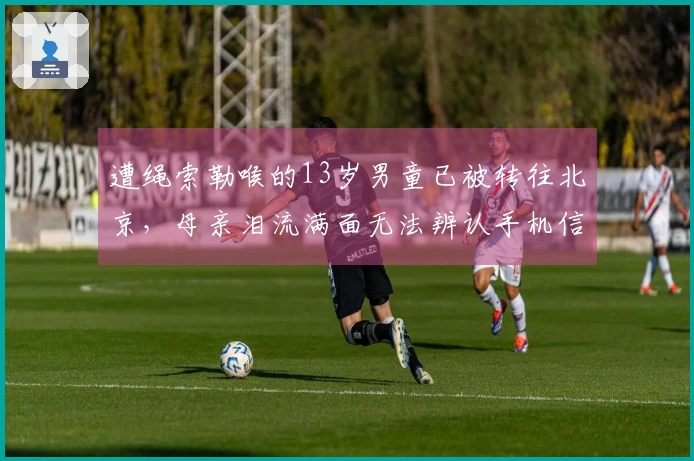 遭绳索勒喉的13岁男童已被转往北京，母亲泪流满面无法辨认手机信息：孩子因食道破裂面临巨额医疗费用