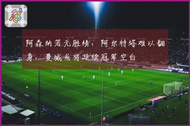 阿森纳若无胜绩，阿尔特塔难以翻身，曼城或将延续冠军空白