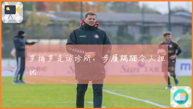 罗梅罗走访诊所，步履蹒跚令人担忧