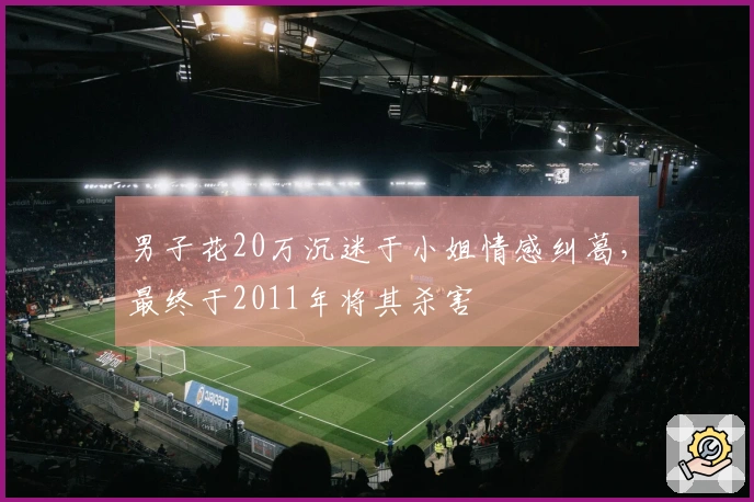 男子花20万沉迷于小姐情感纠葛，最终于2011年将其杀害
