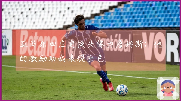 亚马尔回应更换头像为詹姆斯：他的激励助我表现出色