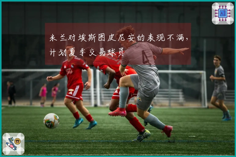 米兰对埃斯图皮尼安的表现不满，计划夏季交易球员