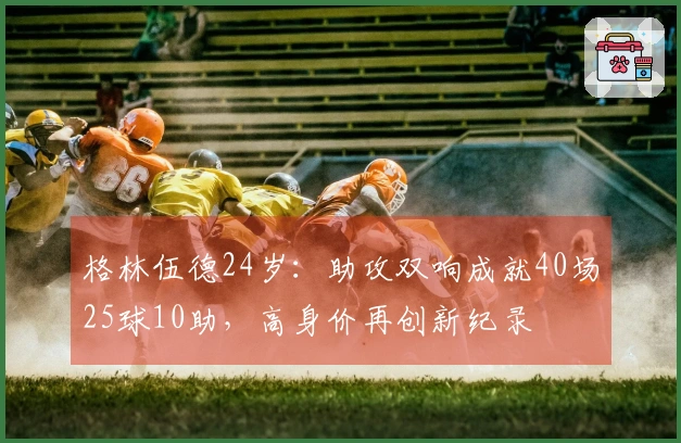 格林伍德24岁：助攻双响成就40场25球10助，高身价再创新纪录