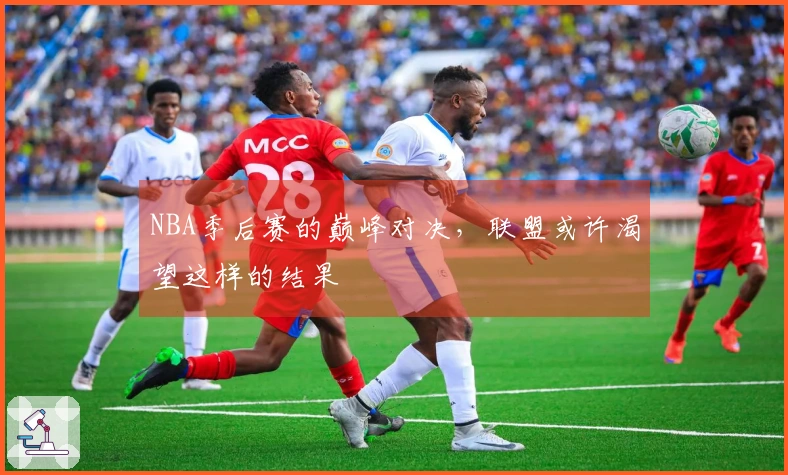 NBA季后赛的巅峰对决，联盟或许渴望这样的结果