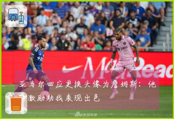 亚马尔回应更换头像为詹姆斯：他的激励助我表现出色