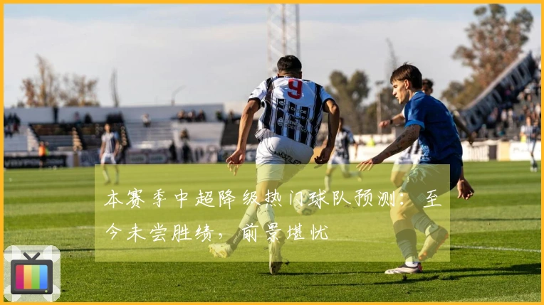 本赛季中超降级热门球队预测：至今未尝胜绩，前景堪忧