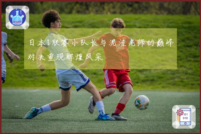 日本t联赛小队长与泥洼老师的巅峰对决重现辉煌风采