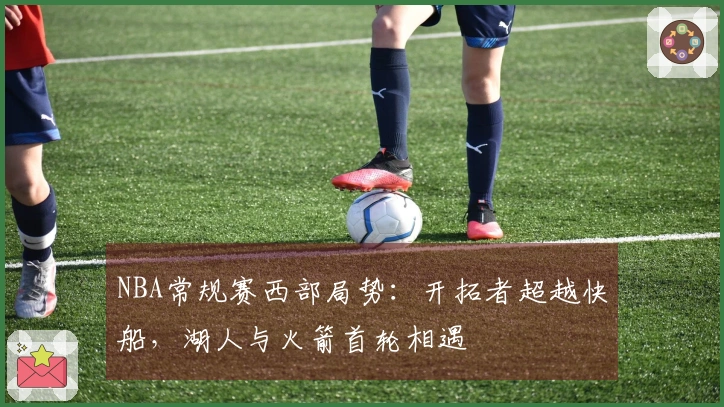 NBA常规赛西部局势：开拓者超越快船，湖人与火箭首轮相遇