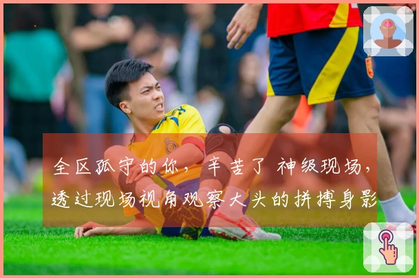 全区孤守的你，辛苦了 神级现场，透过现场视角观察大头的拼搏身影