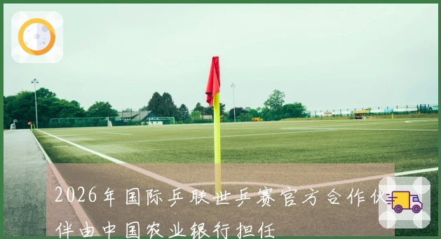 2026年国际乒联世乒赛官方合作伙伴由中国农业银行担任