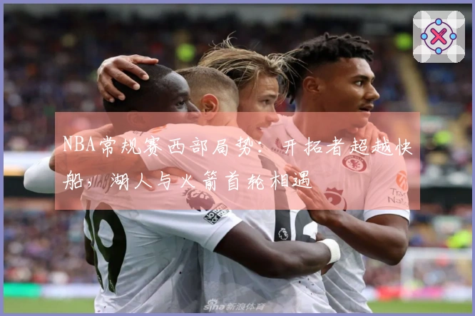 NBA常规赛西部局势：开拓者超越快船，湖人与火箭首轮相遇