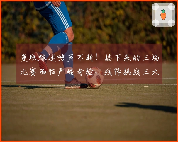 曼联球迷嘘声不断！接下来的三场比赛面临严峻考验，残阵挑战三大对手