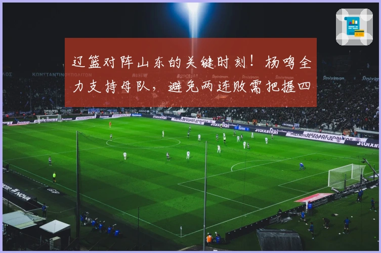 辽篮对阵山东的关键时刻！杨鸣全力支持母队，避免两连败需把握四大要点