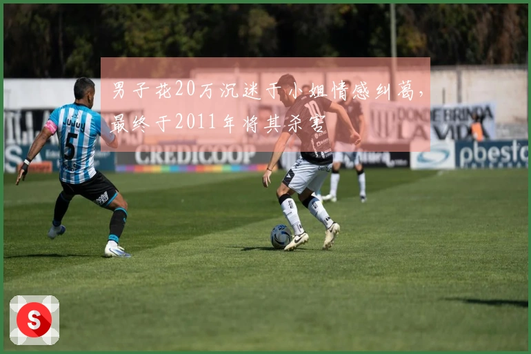 男子花20万沉迷于小姐情感纠葛，最终于2011年将其杀害