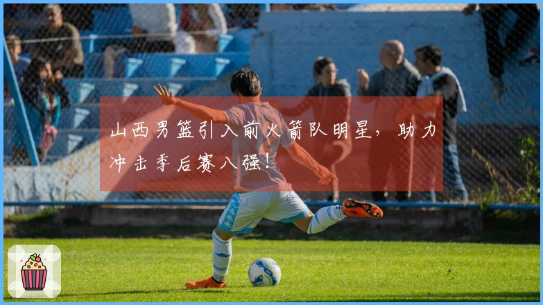 山西男篮引入前火箭队明星，助力冲击季后赛八强！