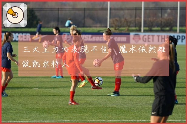 三大主力均表现不佳，魔术依然难敌凯尔特人
